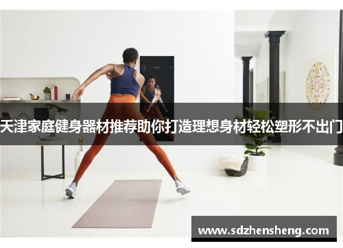 天津家庭健身器材推荐助你打造理想身材轻松塑形不出门